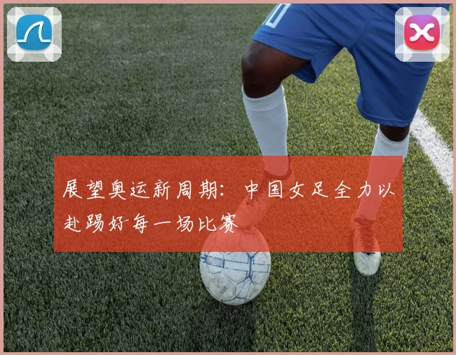 展望奥运新周期：中国女足全力以赴踢好每一场比赛