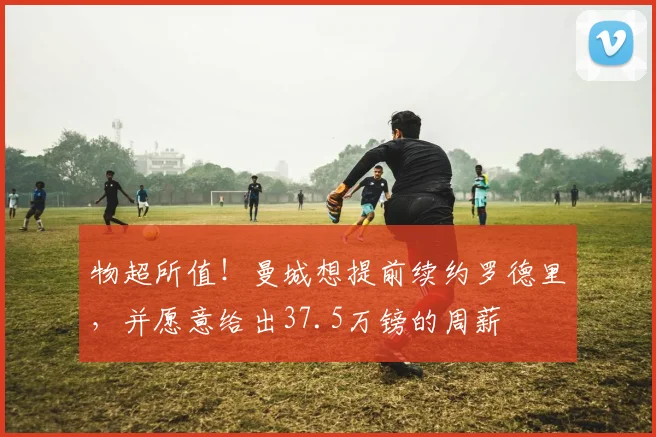 物超所值！曼城想提前续约罗德里，并愿意给出37.5万镑的周薪