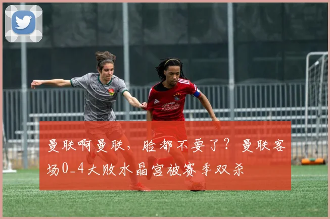 曼联啊曼联，脸都不要了？曼联客场0_4大败水晶宫被赛季双杀