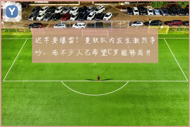 迟早要爆雷！曼联队内发生激烈争吵，而不少人已希望C罗能够离开