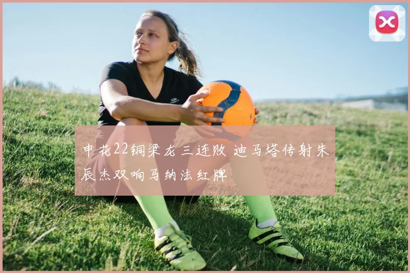 申花22铜梁龙三连败 迪马塔传射朱辰杰双响马纳法红牌