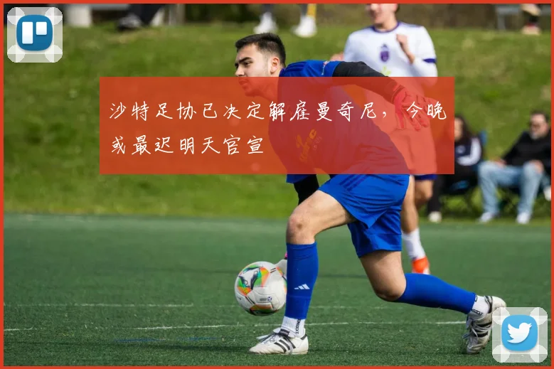 沙特足协已决定解雇曼奇尼，今晚或最迟明天官宣