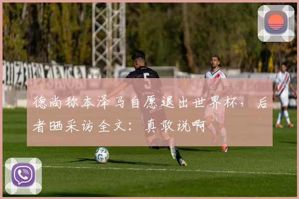 德尚称本泽马自愿退出世界杯，后者晒采访全文：真敢说啊
