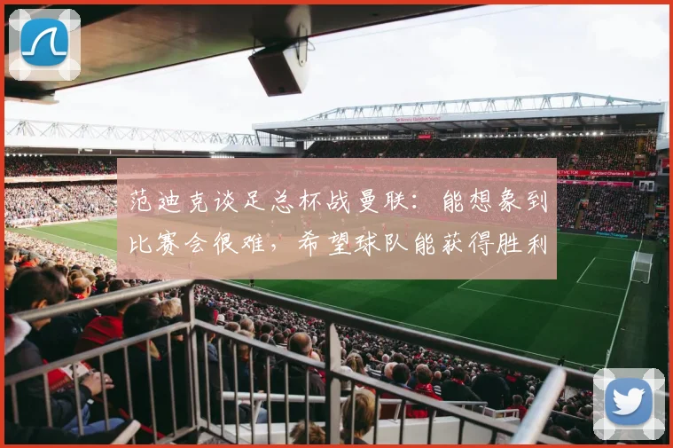 范迪克谈足总杯战曼联：能想象到比赛会很难，希望球队能获得胜利