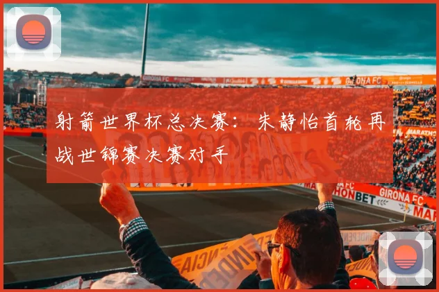 射箭世界杯总决赛：朱静怡首轮再战世锦赛决赛对手