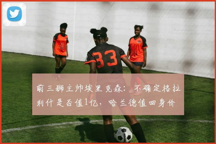 前三狮主帅埃里克森：不确定格拉利什是否值1亿，哈兰德值回身价