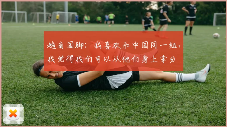 越南国脚：我喜欢和中国同一组，我觉得我们可以从他们身上拿分