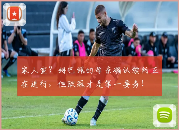 家人宣？姆巴佩的母亲确认续约正在进行，但欧冠才是第一要务！