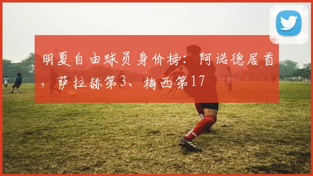 明夏自由球员身价榜：阿诺德居首，萨拉赫第3、梅西第17