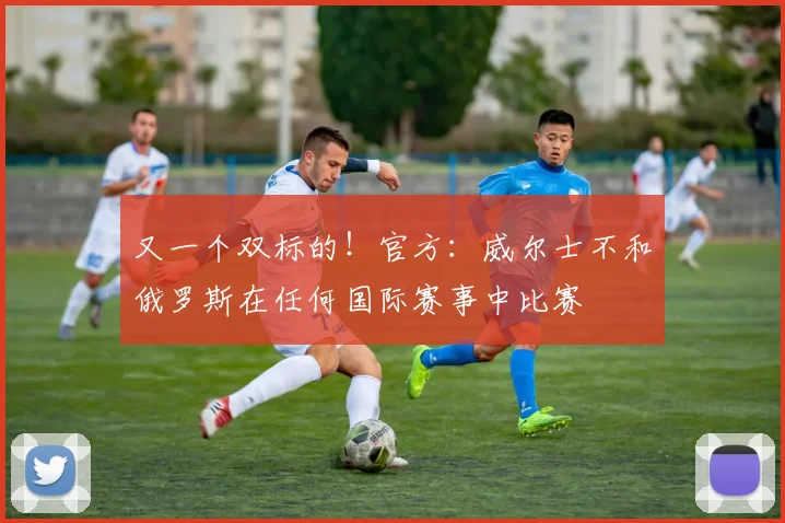 又一个双标的！官方：威尔士不和俄罗斯在任何国际赛事中比赛