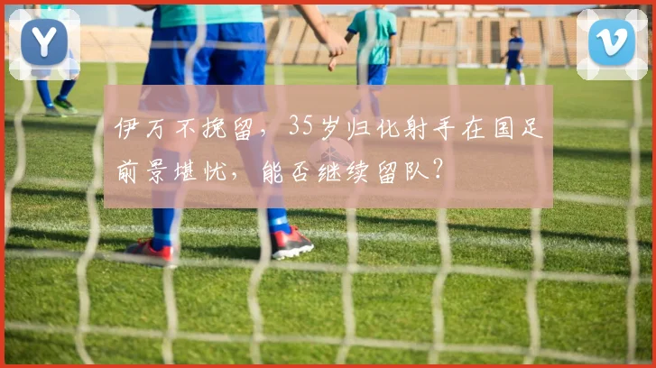 伊万不挽留，35岁归化射手在国足前景堪忧，能否继续留队？