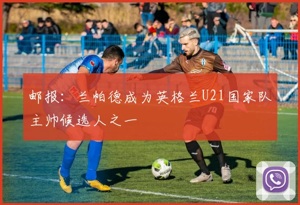 邮报：兰帕德成为英格兰U21国家队主帅候选人之一