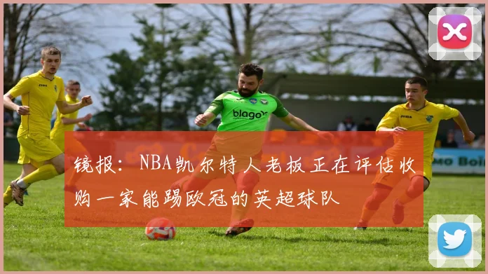 镜报：NBA凯尔特人老板正在评估收购一家能踢欧冠的英超球队