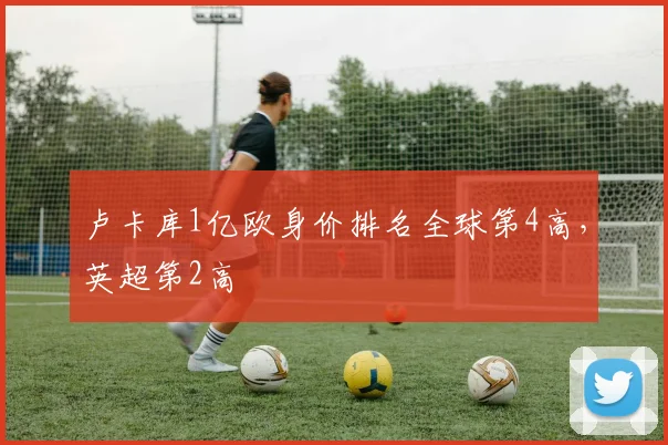 卢卡库1亿欧身价排名全球第4高，英超第2高