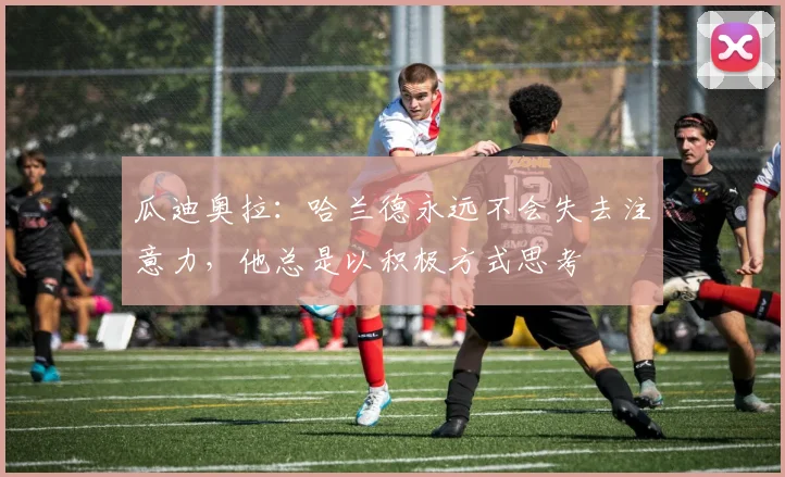 瓜迪奥拉：哈兰德永远不会失去注意力，他总是以积极方式思考