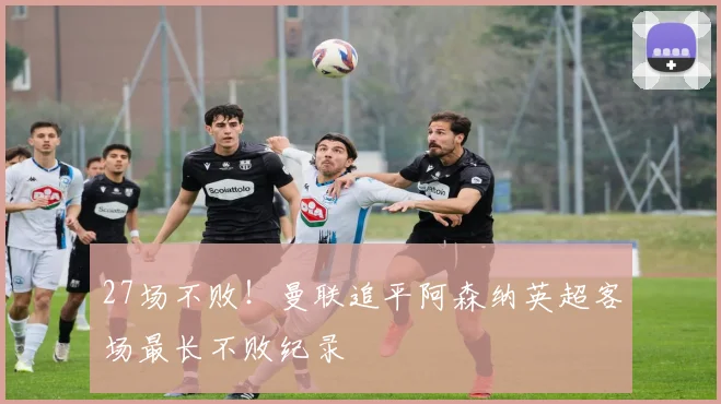 27场不败！曼联追平阿森纳英超客场最长不败纪录