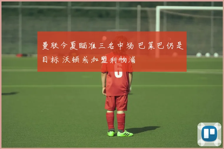 曼联今夏瞄准三名中场 巴莱巴仍是目标 沃顿或加盟利物浦