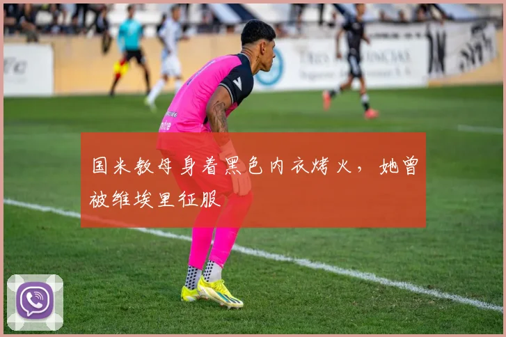 国米教母身着黑色内衣烤火，她曾被维埃里征服