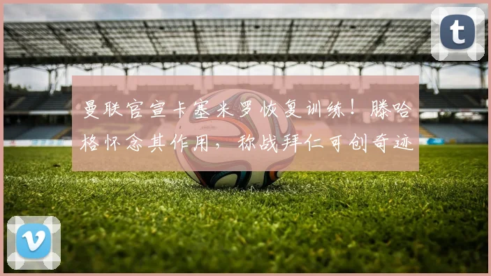 曼联官宣卡塞米罗恢复训练！滕哈格怀念其作用，称战拜仁可创奇迹