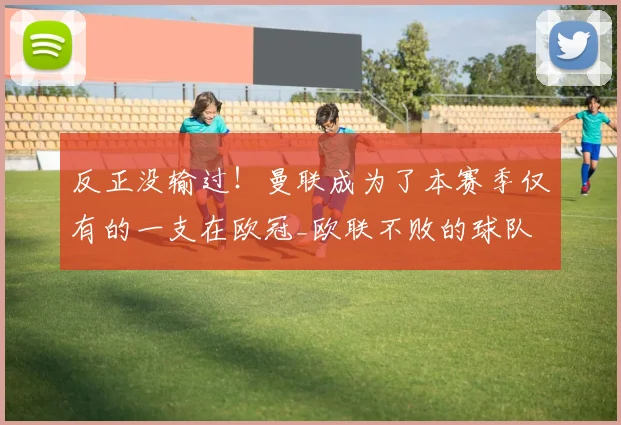 反正没输过！曼联成为了本赛季仅有的一支在欧冠_欧联不败的球队