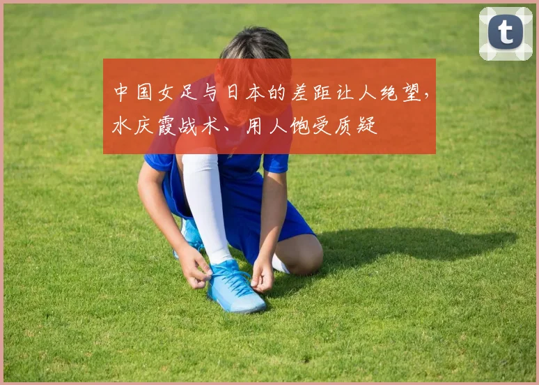 中国女足与日本的差距让人绝望，水庆霞战术、用人饱受质疑