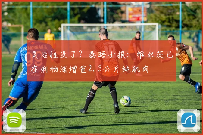 灵活性没了？泰晤士报：维尔茨已在利物浦增重2.5公斤纯肌肉