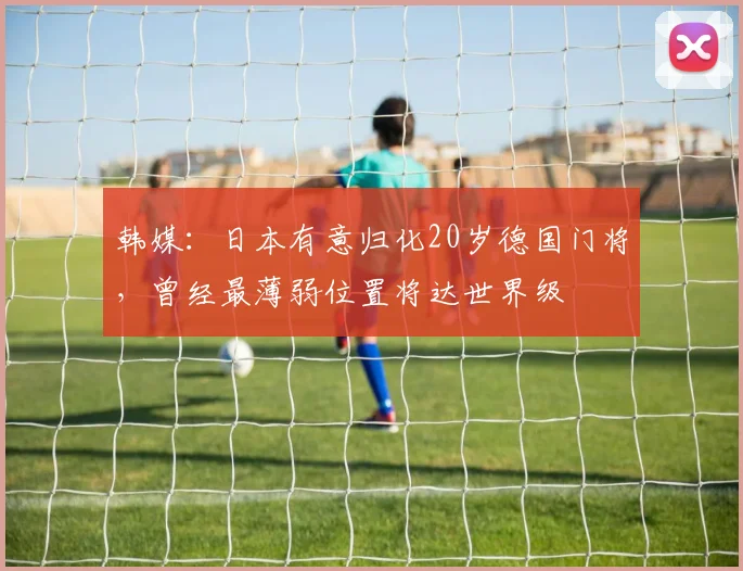 韩媒：日本有意归化20岁德国门将，曾经最薄弱位置将达世界级