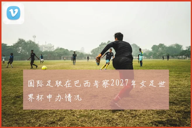 国际足联在巴西考察2027年女足世界杯申办情况