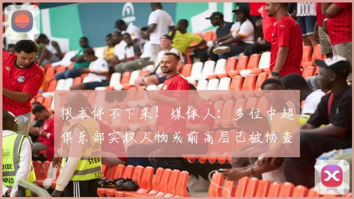 根本停不下来！媒体人：多位中超俱乐部实权人物或前高层已被协查
