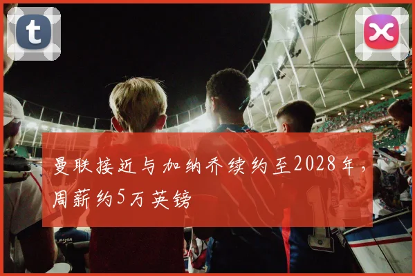 曼联接近与加纳乔续约至2028年，周薪约5万英镑