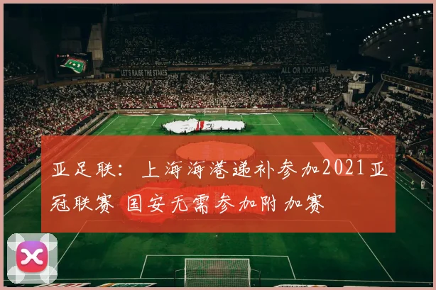 亚足联：上海海港递补参加2021亚冠联赛 国安无需参加附加赛