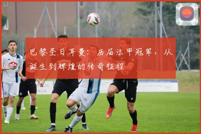 巴黎圣日耳曼：历届法甲冠军，从诞生到辉煌的传奇征程