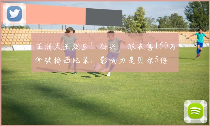 亚洲天王效应！孙兴慜球衣售150万件破梅西纪录，影响力是贝尔5倍