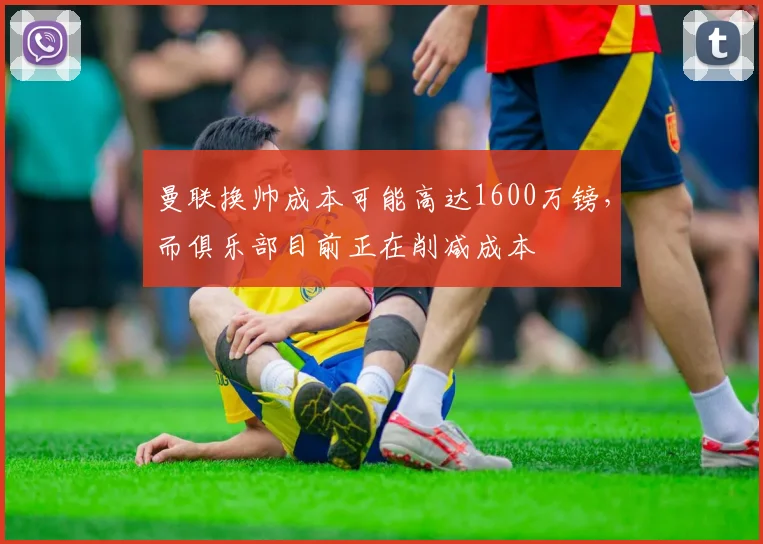 曼联换帅成本可能高达1600万镑，而俱乐部目前正在削减成本